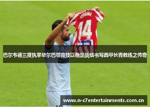 巴尔韦德三度执掌毕尔巴鄂竞技以稳定战绩书写西甲长青教练之传奇